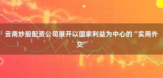 云南炒股配资公司展开以国家利益为中心的“实用外交”