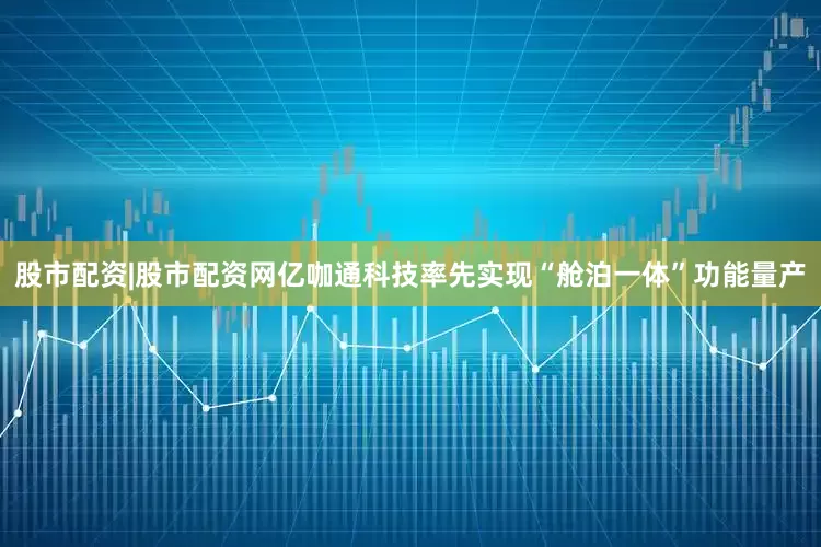 股市配资|股市配资网亿咖通科技率先实现“舱泊一体”功能量产