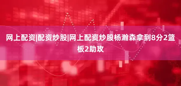 网上配资|配资炒股|网上配资炒股杨瀚森拿到8分2篮板2助攻