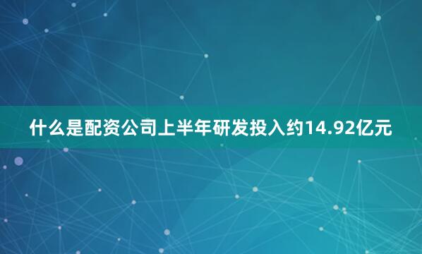 什么是配资公司上半年研发投入约14.92亿元