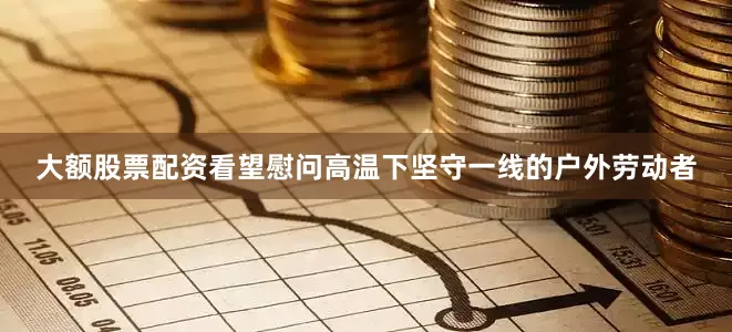 大额股票配资看望慰问高温下坚守一线的户外劳动者